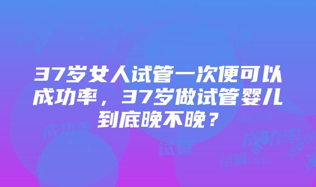 37岁女人试管一次便可以成功率，37岁做试管婴儿到底晚不晚？