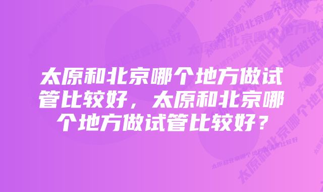 太原和北京哪个地方做试管比较好，太原和北京哪个地方做试管比较好？