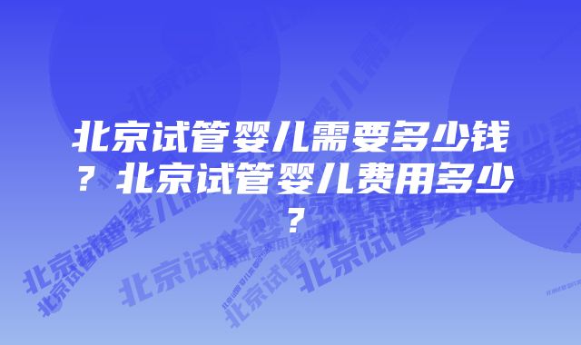 北京试管婴儿需要多少钱？北京试管婴儿费用多少？