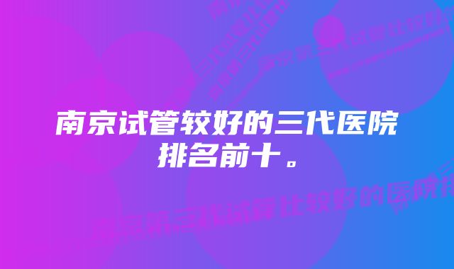 南京试管较好的三代医院排名前十。