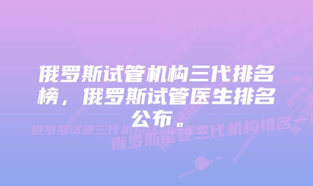 俄罗斯试管机构三代排名榜，俄罗斯试管医生排名公布。