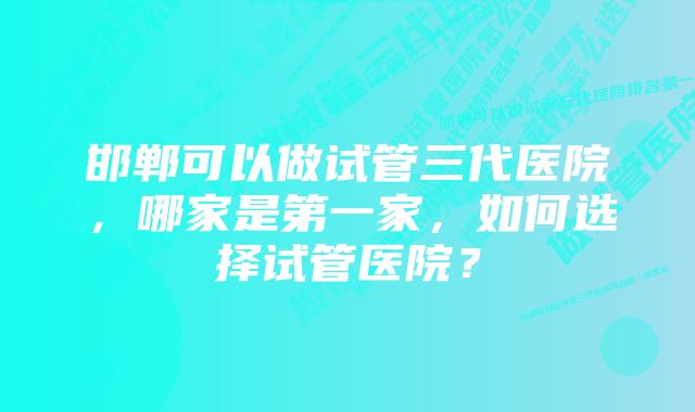 邯郸可以做试管三代医院，哪家是第一家，如何选择试管医院？