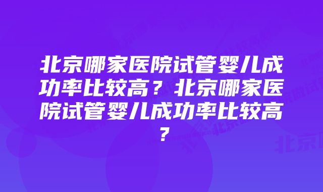 北京哪家医院试管婴儿成功率比较高？北京哪家医院试管婴儿成功率比较高？