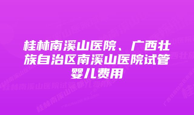 桂林南溪山医院、广西壮族自治区南溪山医院试管婴儿费用