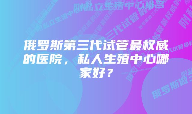 俄罗斯第三代试管最权威的医院，私人生殖中心哪家好？