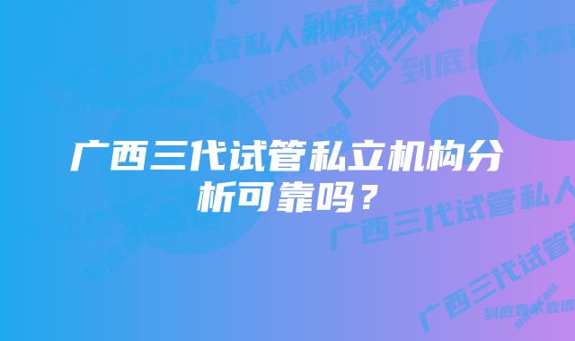 广西三代试管私立机构分析可靠吗？