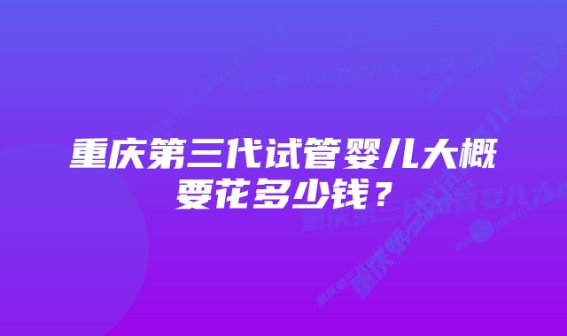 重庆第三代试管婴儿大概要花多少钱？