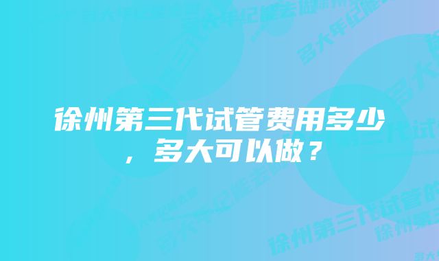 徐州第三代试管费用多少，多大可以做？