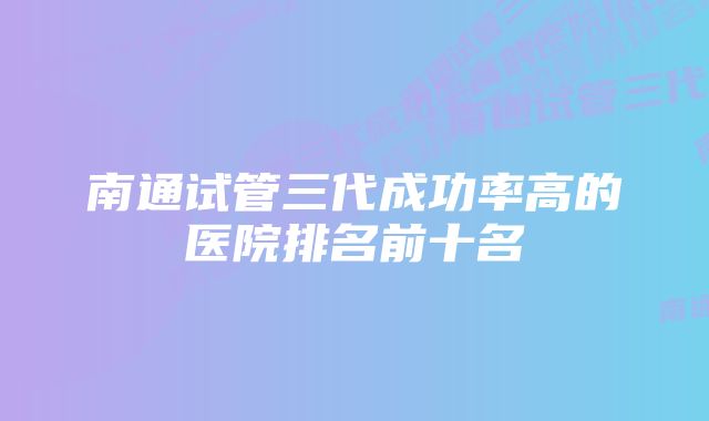 南通试管三代成功率高的医院排名前十名