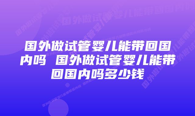 国外做试管婴儿能带回国内吗 国外做试管婴儿能带回国内吗多少钱