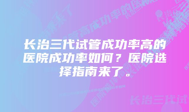 长治三代试管成功率高的医院成功率如何？医院选择指南来了。