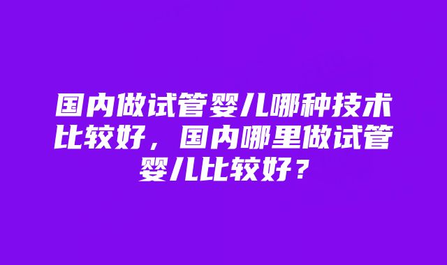 国内做试管婴儿哪种技术比较好，国内哪里做试管婴儿比较好？