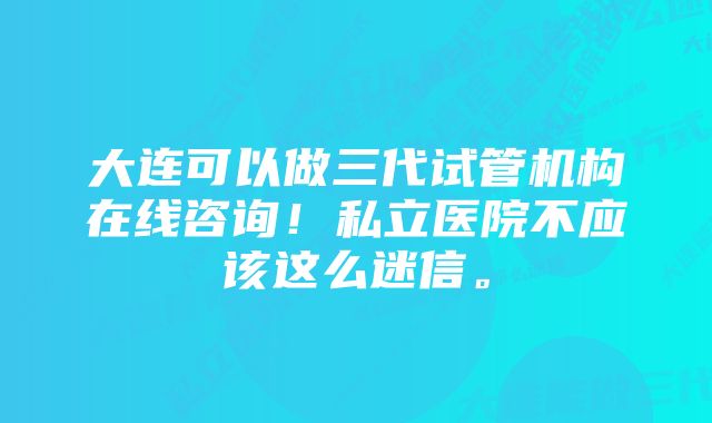 大连可以做三代试管机构在线咨询！私立医院不应该这么迷信。