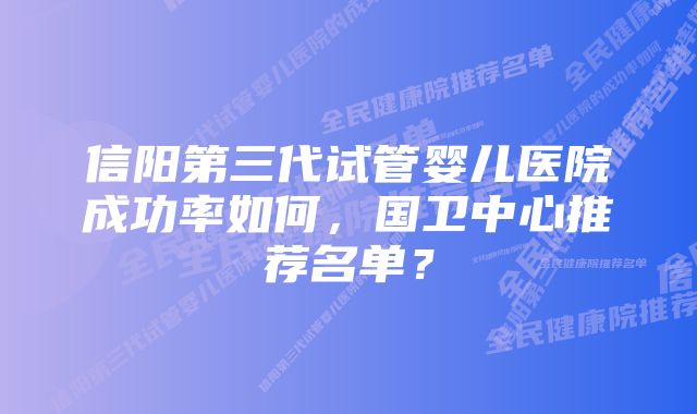 信阳第三代试管婴儿医院成功率如何，国卫中心推荐名单？