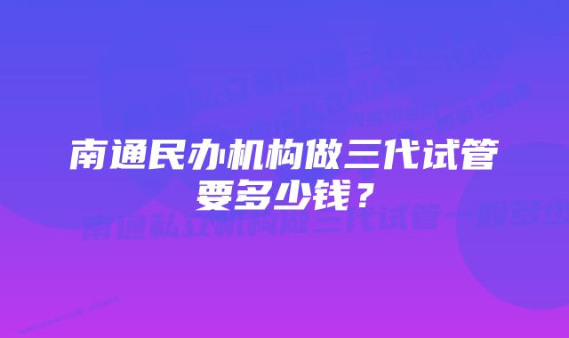 南通民办机构做三代试管要多少钱？