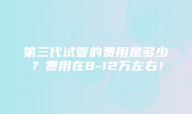 第三代试管的费用是多少？费用在8-12万左右！