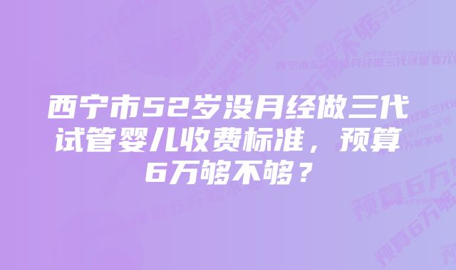 西宁市52岁没月经做三代试管婴儿收费标准，预算6万够不够？