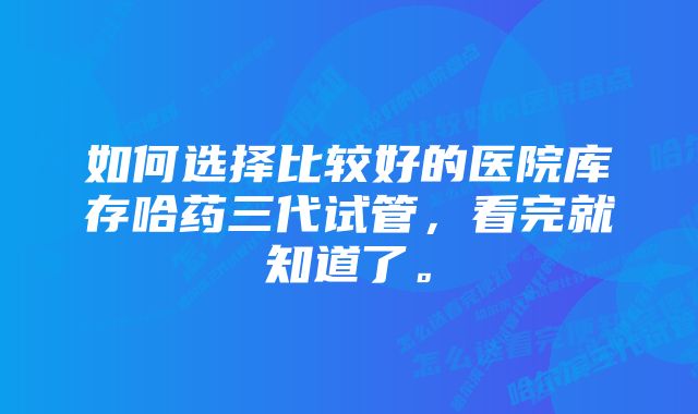 如何选择比较好的医院库存哈药三代试管，看完就知道了。