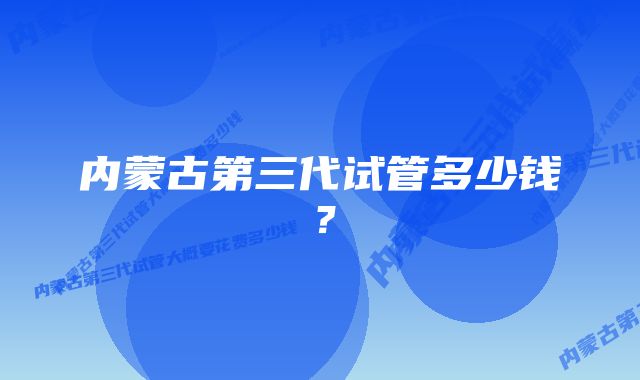 内蒙古第三代试管多少钱？