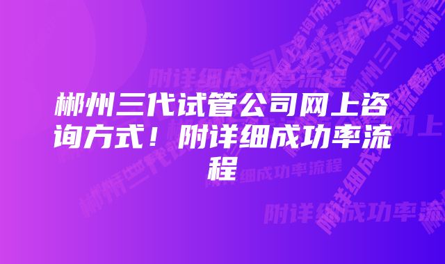 郴州三代试管公司网上咨询方式！附详细成功率流程