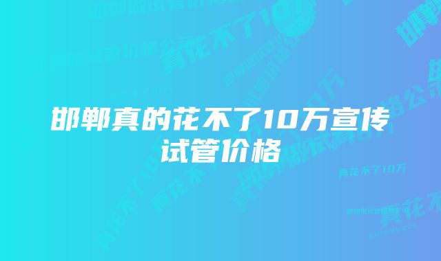 邯郸真的花不了10万宣传试管价格