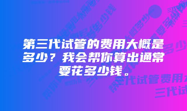 第三代试管的费用大概是多少？我会帮你算出通常要花多少钱。