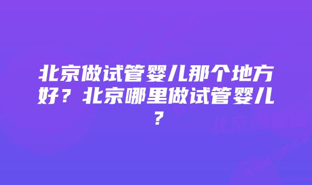 北京做试管婴儿那个地方好？北京哪里做试管婴儿？