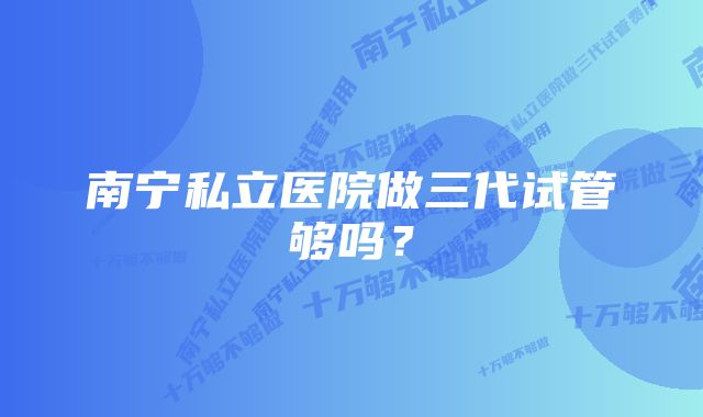 南宁私立医院做三代试管够吗？