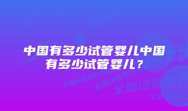 中国有多少试管婴儿中国有多少试管婴儿？