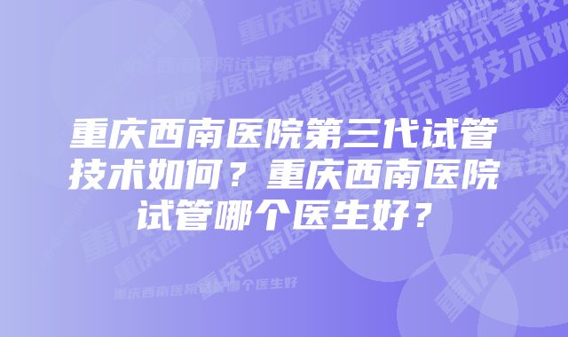 重庆西南医院第三代试管技术如何？重庆西南医院试管哪个医生好？