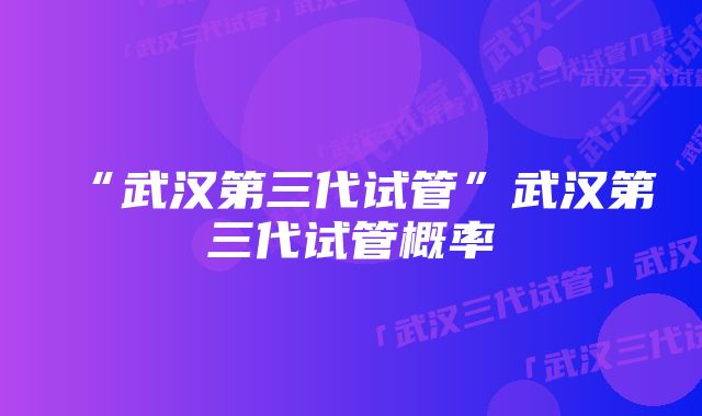 “武汉第三代试管”武汉第三代试管概率