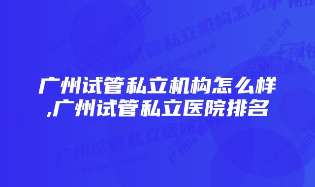 广州试管私立机构怎么样,广州试管私立医院排名