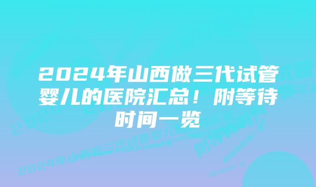 2024年山西做三代试管婴儿的医院汇总！附等待时间一览