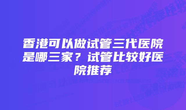 香港可以做试管三代医院是哪三家？试管比较好医院推荐