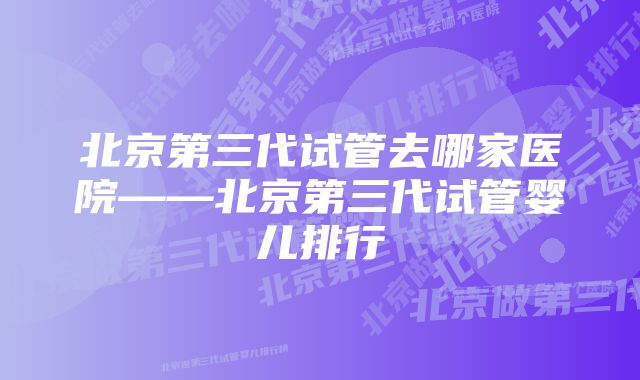 北京第三代试管去哪家医院——北京第三代试管婴儿排行