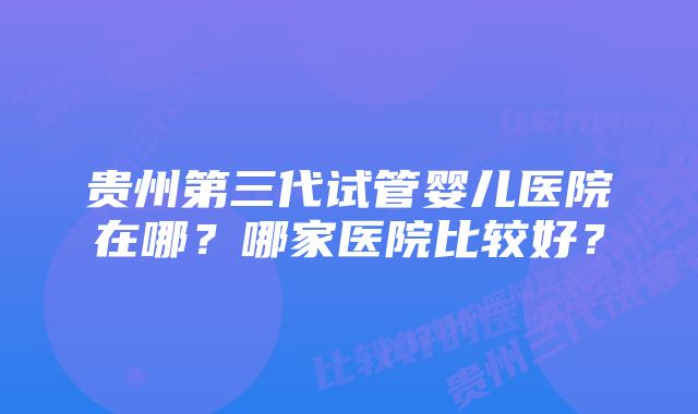 贵州第三代试管婴儿医院在哪？哪家医院比较好？