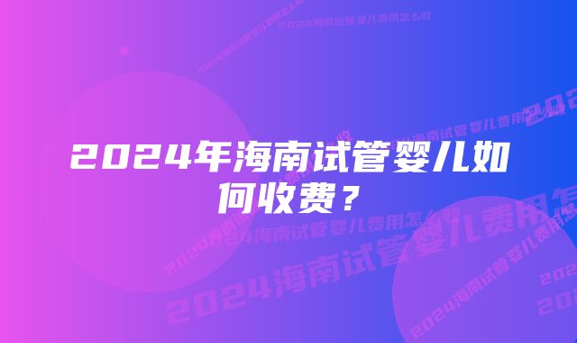 2024年海南试管婴儿如何收费？