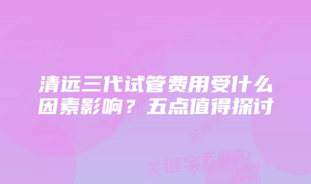 清远三代试管费用受什么因素影响？五点值得探讨