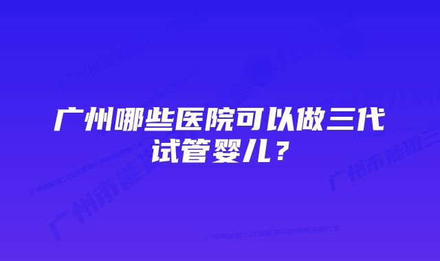 广州哪些医院可以做三代试管婴儿？