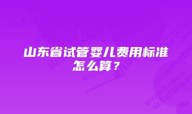 山东省试管婴儿费用标准怎么算？