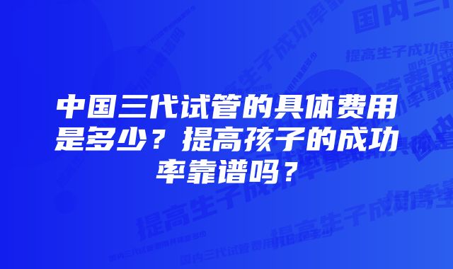 中国三代试管的具体费用是多少？提高孩子的成功率靠谱吗？