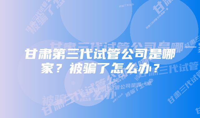 甘肃第三代试管公司是哪家？被骗了怎么办？