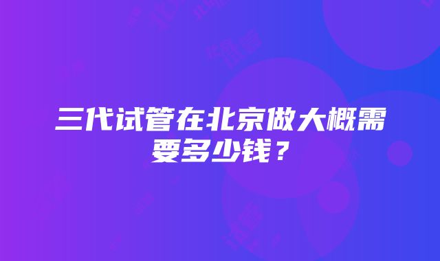 三代试管在北京做大概需要多少钱？