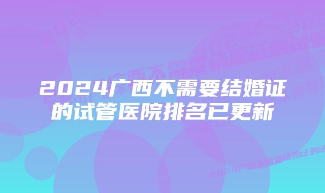 2024广西不需要结婚证的试管医院排名已更新