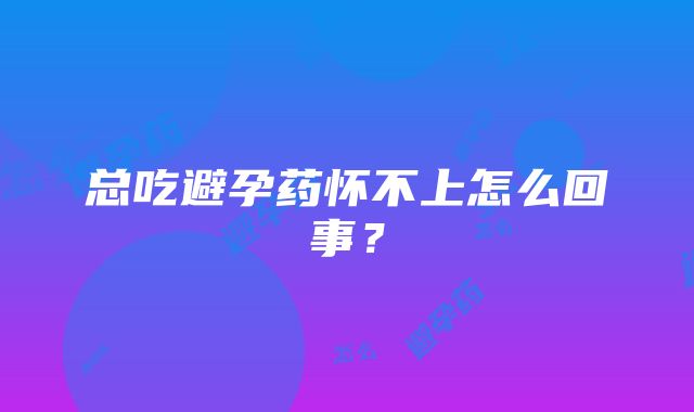 总吃避孕药怀不上怎么回事？