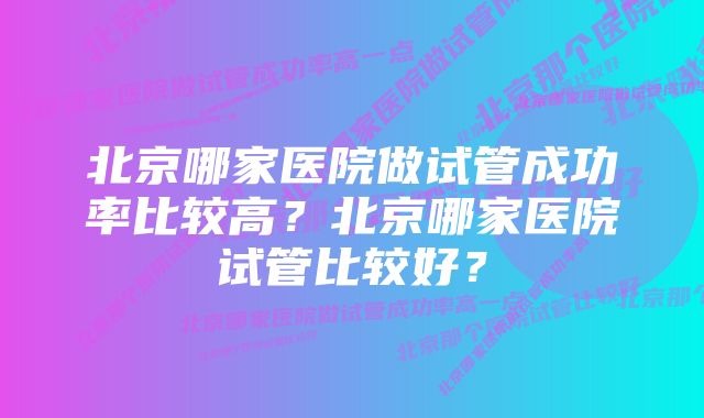 北京哪家医院做试管成功率比较高？北京哪家医院试管比较好？