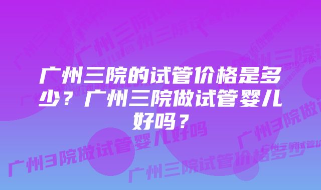 广州三院的试管价格是多少？广州三院做试管婴儿好吗？