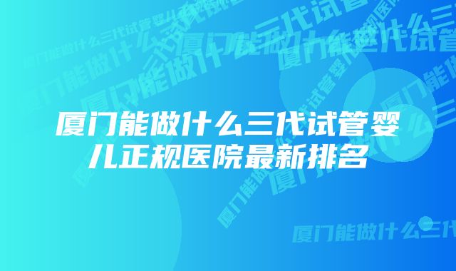 厦门能做什么三代试管婴儿正规医院最新排名