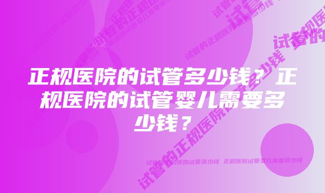 正规医院的试管多少钱？正规医院的试管婴儿需要多少钱？