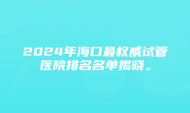 2024年海口最权威试管医院排名名单揭晓。